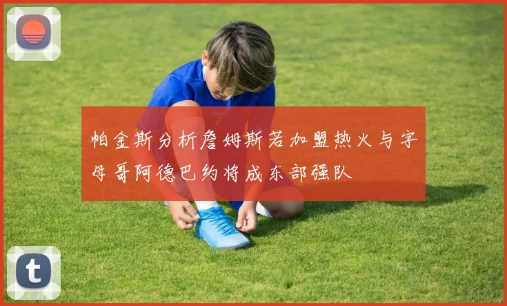 帕金斯分析詹姆斯若加盟热火与字母哥阿德巴约将成东部强队