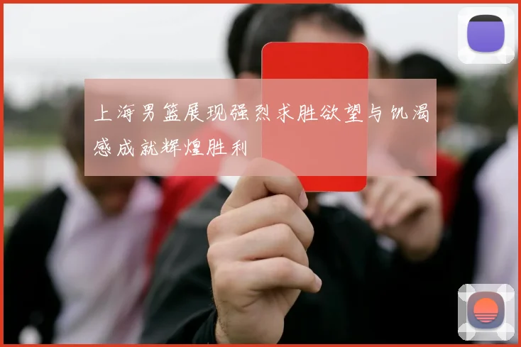 上海男篮展现强烈求胜欲望与饥渴感成就辉煌胜利