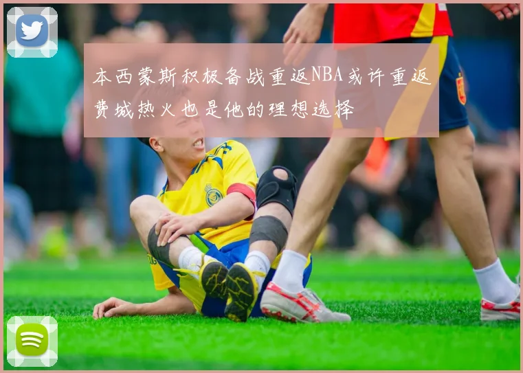 本西蒙斯积极备战重返NBA或许重返费城热火也是他的理想选择