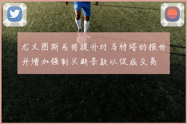 尤文图斯或将提升对马特塔的报价并增加强制买断条款以促成交易