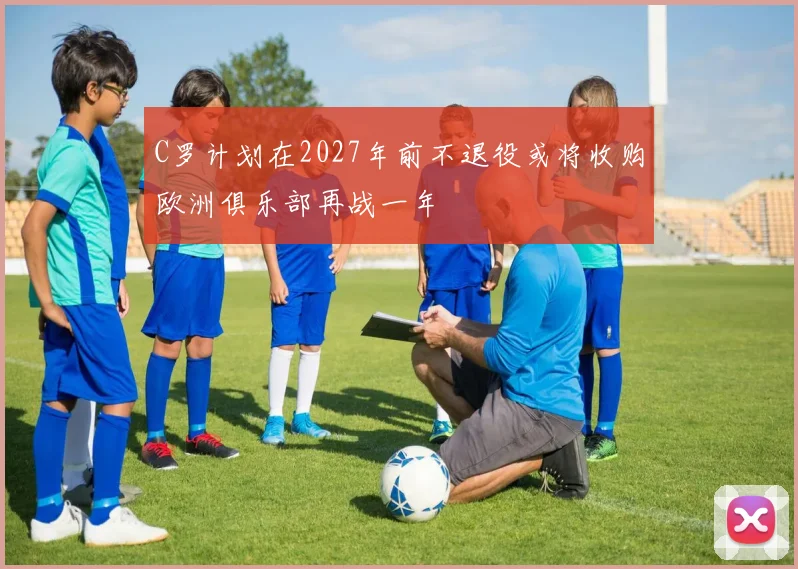 C罗计划在2027年前不退役或将收购欧洲俱乐部再战一年