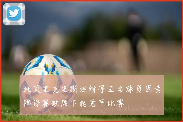 托莫里克里斯坦特等五名球员因黄牌停赛缺席下轮意甲比赛