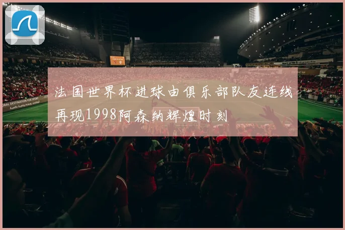 法国世界杯进球由俱乐部队友连线再现1998阿森纳辉煌时刻