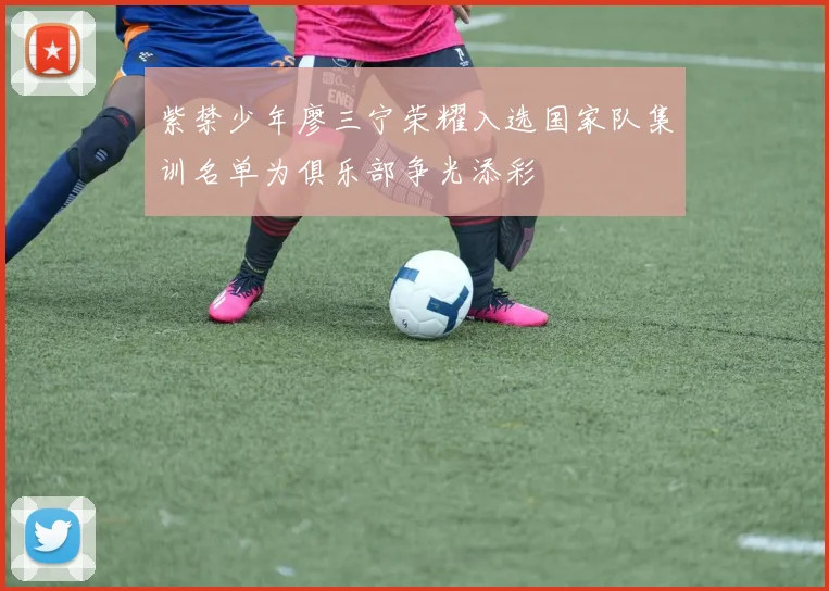 紫禁少年廖三宁荣耀入选国家队集训名单为俱乐部争光添彩