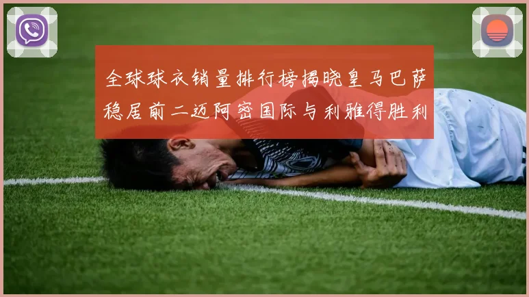全球球衣销量排行榜揭晓皇马巴萨稳居前二迈阿密国际与利雅得胜利表现抢眼