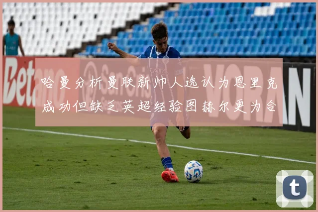 哈曼分析曼联新帅人选认为恩里克成功但缺乏英超经验图赫尔更为合适