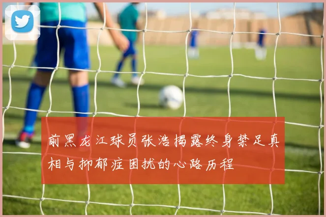 前黑龙江球员张浩揭露终身禁足真相与抑郁症困扰的心路历程