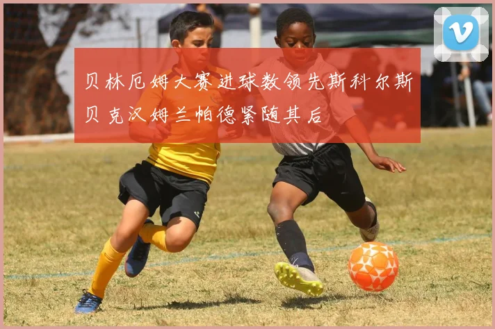 贝林厄姆大赛进球数领先斯科尔斯贝克汉姆兰帕德紧随其后