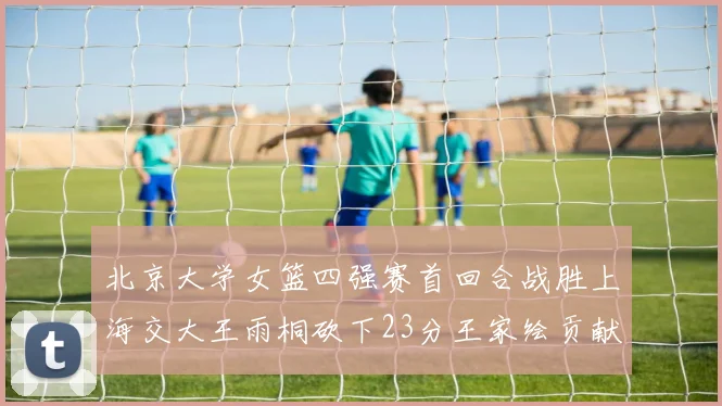 北京大学女篮四强赛首回合战胜上海交大王雨桐砍下23分王家绘贡献21分14篮板