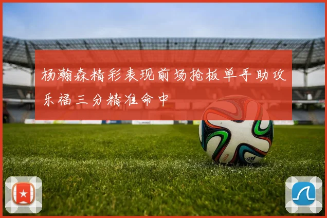 杨瀚森精彩表现前场抢板单手助攻乐福三分精准命中