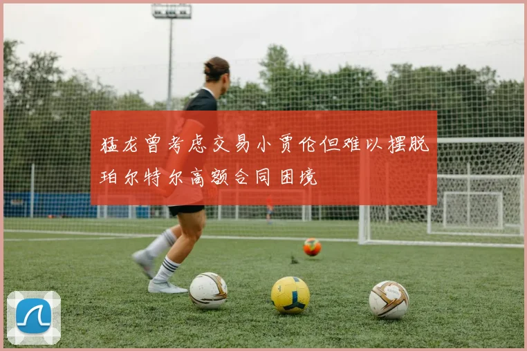 猛龙曾考虑交易小贾伦但难以摆脱珀尔特尔高额合同困境