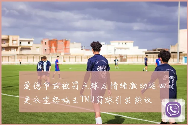 爱德华兹被罚点球后情绪激动返回更衣室怒喊去TMD罚球引发热议