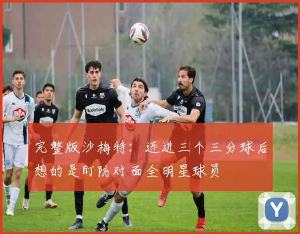 完整版沙梅特：连进三个三分球后想的是盯防对面全明星球员
