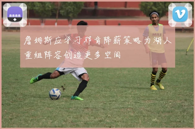 詹姆斯应学习邓肯降薪策略为湖人重组阵容创造更多空间