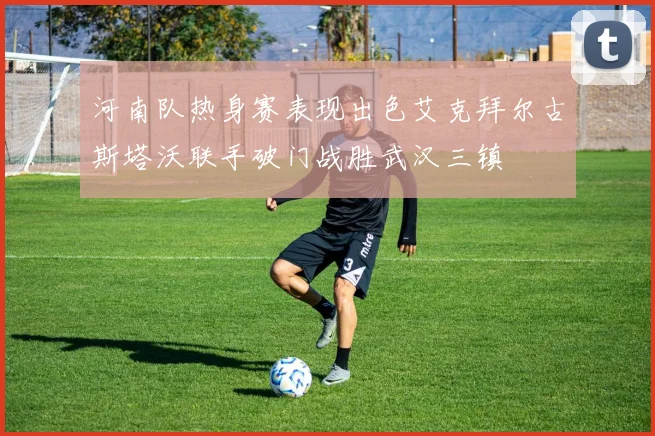 河南队热身赛表现出色艾克拜尔古斯塔沃联手破门战胜武汉三镇